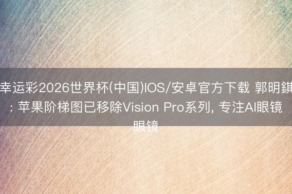 幸运彩2026世界杯(中国)IOS/安卓官方下载 郭明錤: 苹果阶梯图已移除Vision Pro系列， 专注AI眼镜