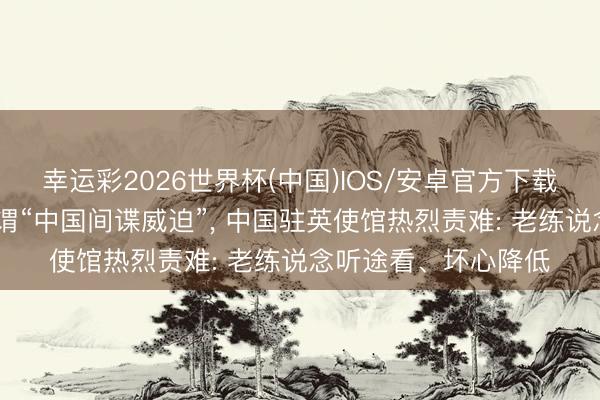 幸运彩2026世界杯(中国)IOS/安卓官方下载 英谍报机构炒作所谓“中国间谍威迫”， 中国驻英使馆热烈责难: 老练说念听途看、坏心降低