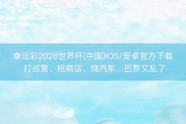 幸运彩2026世界杯(中国)IOS/安卓官方下载 打巡警、抢商店、烧汽车…巴黎又乱了