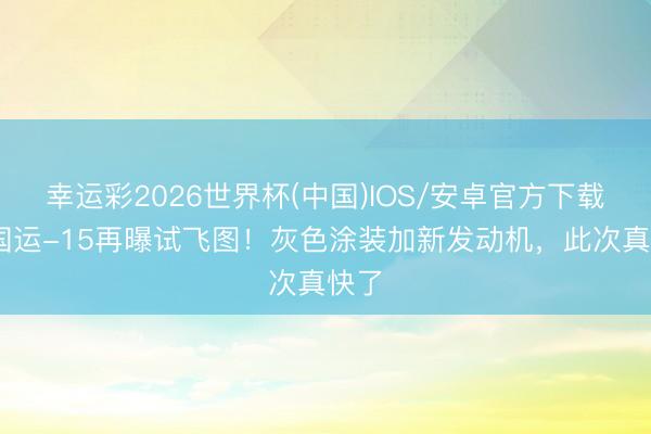 幸运彩2026世界杯(中国)IOS/安卓官方下载 中国运-15再曝试飞图！灰色涂装加新发动机，此次真快了
