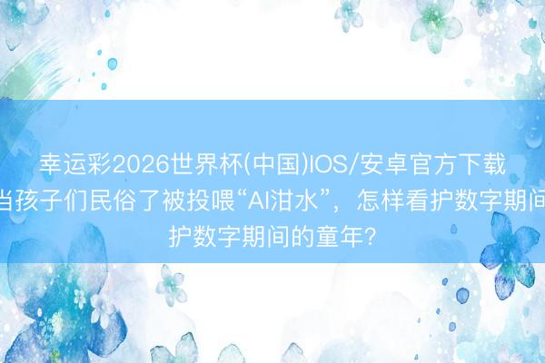 幸运彩2026世界杯(中国)IOS/安卓官方下载 左玮：当孩子们民俗了被投喂“AI泔水”，怎样看护数字期间的童年？