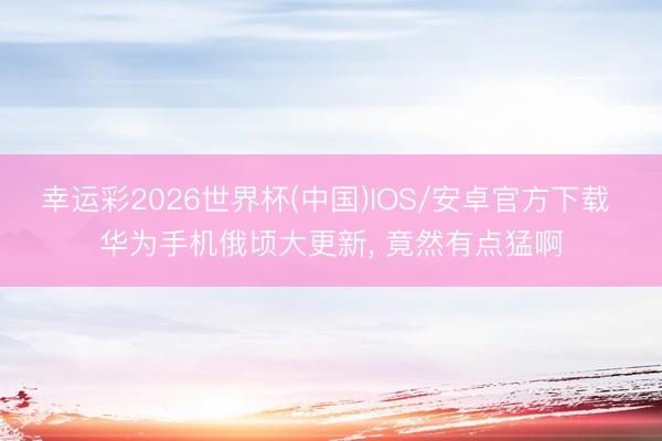 幸运彩2026世界杯(中国)IOS/安卓官方下载 华为手机俄顷大更新， 竟然有点猛啊