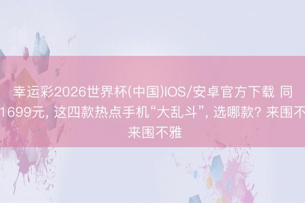 幸运彩2026世界杯(中国)IOS/安卓官方下载 同为1699元， 这四款热点手机“大乱斗”， 选哪款? 来围不雅