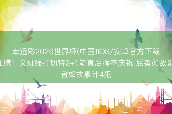 幸运彩2026世界杯(中国)IOS/安卓官方下载 这波血赚！文班强打切特2+1笔直后挥拳庆祝 后者如故累计4犯
