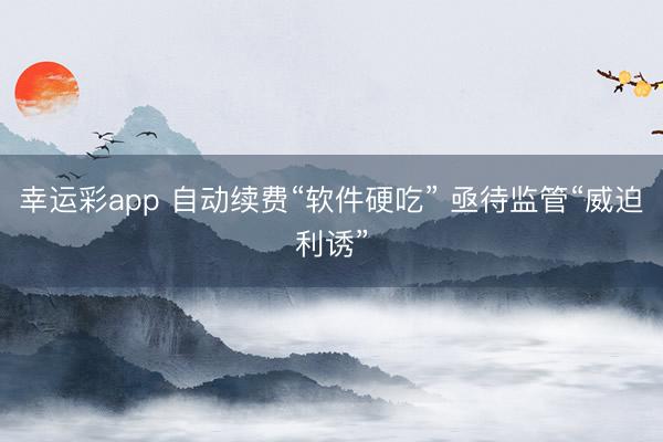 幸运彩app 自动续费“软件硬吃” 亟待监管“威迫利诱”
