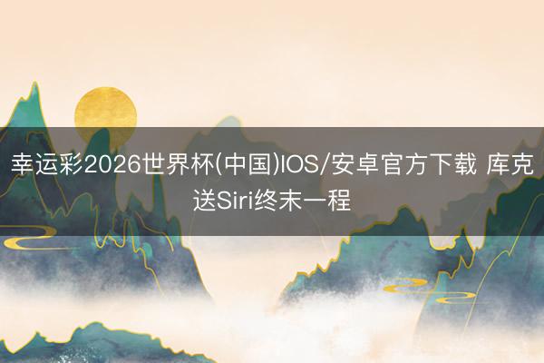 幸运彩2026世界杯(中国)IOS/安卓官方下载 库克送Siri终末一程