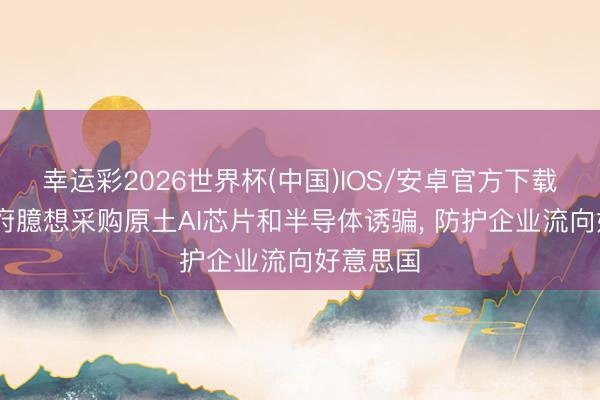 幸运彩2026世界杯(中国)IOS/安卓官方下载 英国政府臆想采购原土AI芯片和半导体诱骗， 防护企业流向好意思国