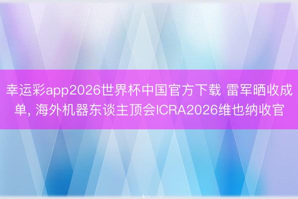 幸运彩app2026世界杯中国官方下载 雷军晒收成单, 海外机器东谈主顶会ICRA2026维也纳收官