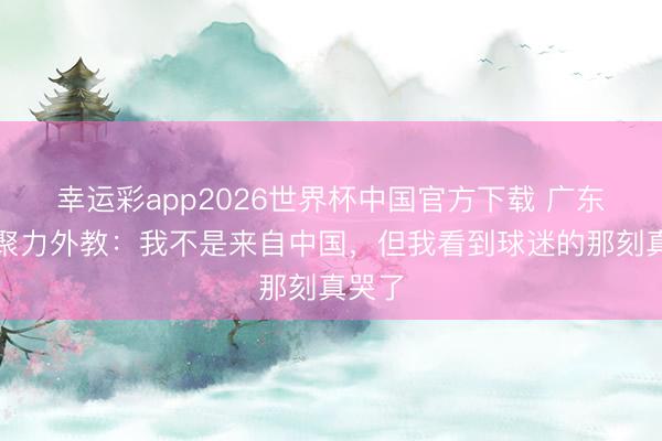 幸运彩app2026世界杯中国官方下载 广东晨星聚力外教：我不是来自中国，但我看到球迷的那刻真哭了