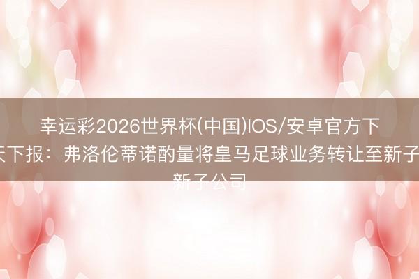 幸运彩2026世界杯(中国)IOS/安卓官方下载 天下报：弗洛伦蒂诺酌量将皇马足球业务转让至新子公司
