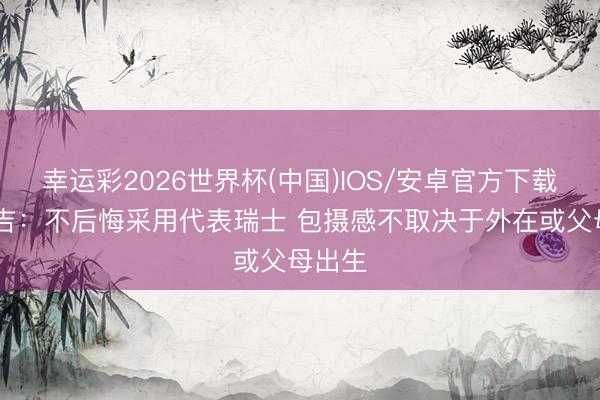 幸运彩2026世界杯(中国)IOS/安卓官方下载 阿坎吉:不后悔采用代表瑞士 包摄感不取决于外在或父母出生