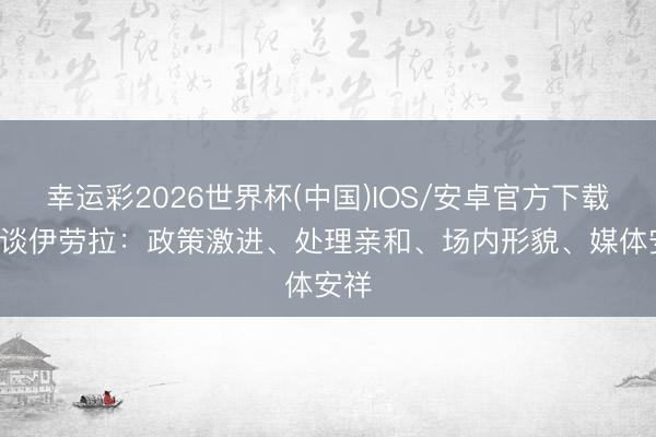 幸运彩2026世界杯(中国)IOS/安卓官方下载 TA谈伊劳拉：政策激进、处理亲和、场内形貌、媒体安祥