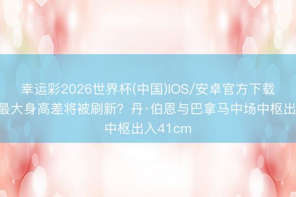 幸运彩2026世界杯(中国)IOS/安卓官方下载 宇宙杯最大身高差将被刷新？丹·伯恩与巴拿马中场中枢出入41cm