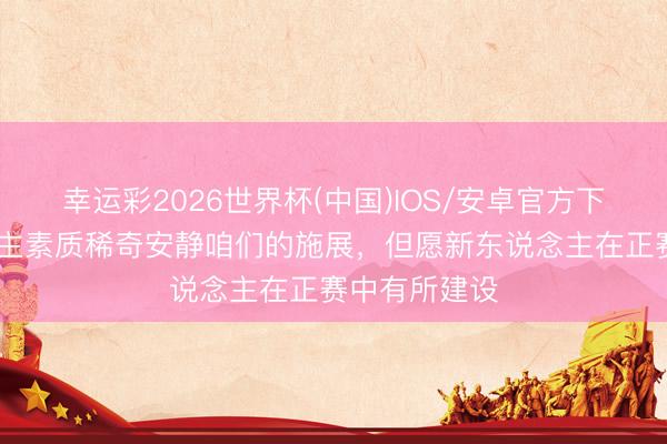 幸运彩2026世界杯(中国)IOS/安卓官方下载 张玉宁：主素质稀奇安静咱们的施展，但愿新东说念主在正赛中有所建设