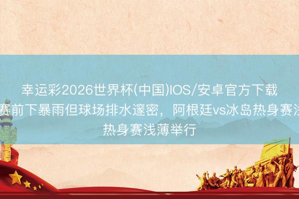 幸运彩2026世界杯(中国)IOS/安卓官方下载 阿媒：赛前下暴雨但球场排水邃密，阿根廷vs冰岛热身赛浅薄举行