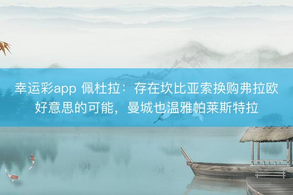 幸运彩app 佩杜拉：存在坎比亚索换购弗拉欧好意思的可能，曼城也温雅帕莱斯特拉