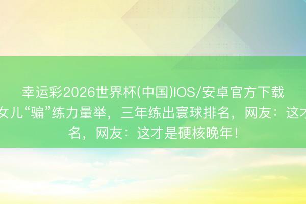 幸运彩2026世界杯(中国)IOS/安卓官方下载 63岁老太被女儿“骗”练力量举，三年练出寰球排名，网友：这才是硬核晚年！