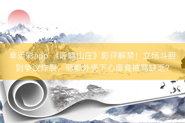 幸运彩app 《呼啸山庄》影评解禁！立场斗胆到争议炸裂，丽都外壳下心扉竟被骂缺乏？