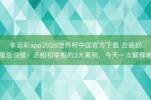 幸运彩app2026世界杯中国官方下载 古装剧里总说错！丞相和宰相的3大离别，今天一次解释晰