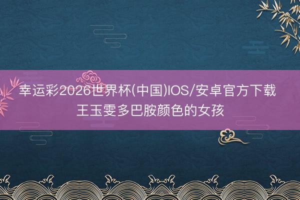 幸运彩2026世界杯(中国)IOS/安卓官方下载 王玉雯多巴胺颜色的女孩