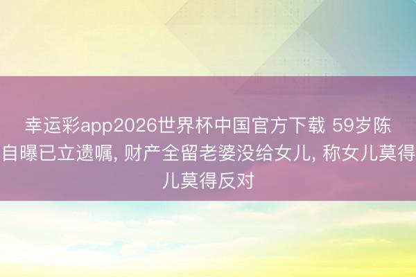 幸运彩app2026世界杯中国官方下载 59岁陈锦鸿自曝已立遗嘱， 财产全留老婆没给女儿， 称女儿莫得反对