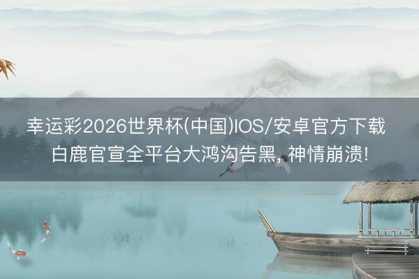 幸运彩2026世界杯(中国)IOS/安卓官方下载 白鹿官宣全平台大鸿沟告黑， 神情崩溃!
