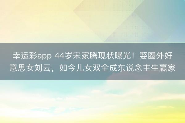 幸运彩app 44岁宋家腾现状曝光！娶圈外好意思女刘云，如今儿女双全成东说念主生赢家