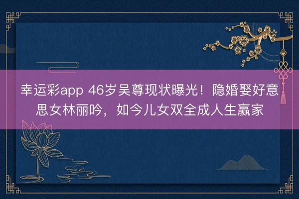 幸运彩app 46岁吴尊现状曝光！隐婚娶好意思女林丽吟，如今儿女双全成人生赢家