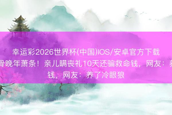 幸运彩2026世界杯(中国)IOS/安卓官方下载 TVB老戏骨晚年萧条！亲儿瞒丧礼10天还骗救命钱，网友：养了冷眼狼