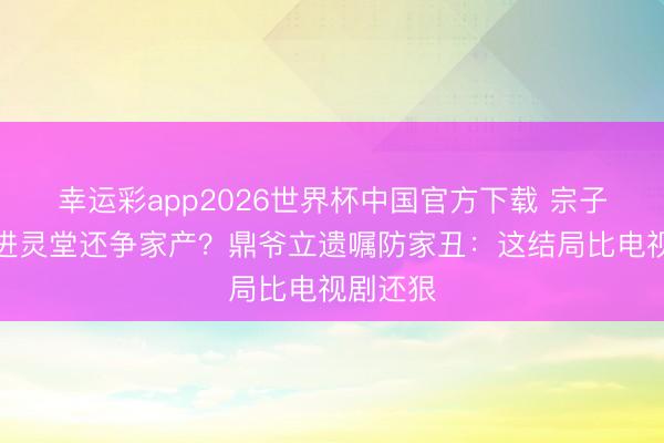 幸运彩app2026世界杯中国官方下载 宗子拒弟妇进灵堂还争家产？鼎爷立遗嘱防家丑：这结局比电视剧还狠