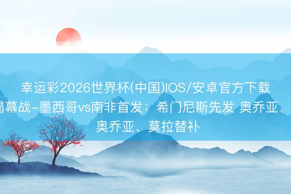 幸运彩2026世界杯(中国)IOS/安卓官方下载 寰宇杯揭幕战-墨西哥vs南非首发:希门尼斯先发 奥乔亚、莫拉替补