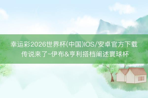 幸运彩2026世界杯(中国)IOS/安卓官方下载 传说来了~伊布&亨利搭档阐述寰球杯