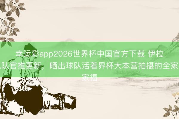 幸运彩app2026世界杯中国官方下载 伊拉克队官推更新，晒出球队活着界杯大本营拍摄的全家福