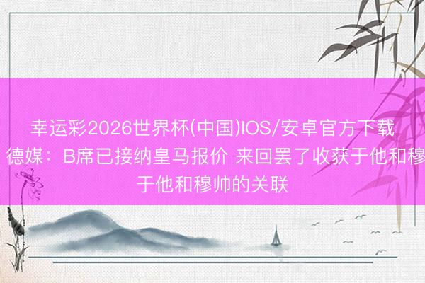 幸运彩2026世界杯(中国)IOS/安卓官方下载 真要来？德媒：B席已接纳皇马报价 来回罢了收获于他和穆帅的关联