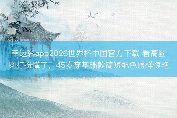 幸运彩app2026世界杯中国官方下载 看高圆圆打扮懂了,45岁穿基础款简短配色照样惊艳