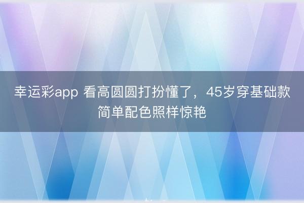 幸运彩app 看高圆圆打扮懂了，45岁穿基础款简单配色照样惊艳