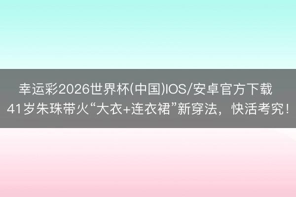 幸运彩2026世界杯(中国)IOS/安卓官方下载 41岁朱珠带火“大衣+连衣裙”新穿法，快活考究！