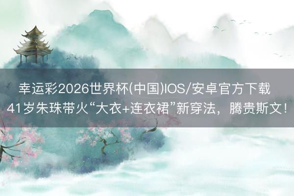幸运彩2026世界杯(中国)IOS/安卓官方下载 41岁朱珠带火“大衣+连衣裙”新穿法,腾贵斯文!