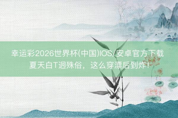幸运彩2026世界杯(中国)IOS/安卓官方下载 夏天白T迥殊俗，这么穿漂后到炸！