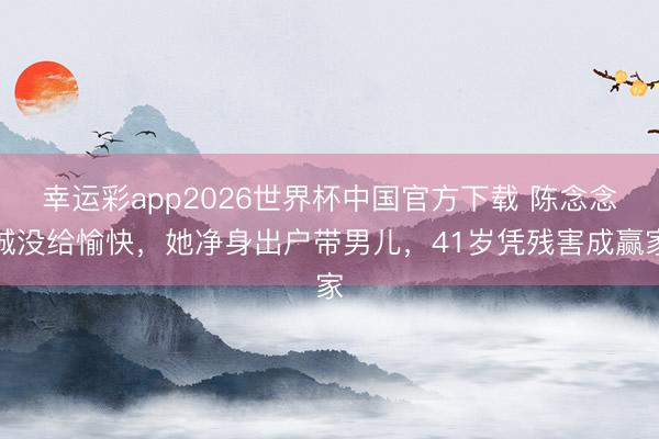 幸运彩app2026世界杯中国官方下载 陈念念诚没给愉快，她净身出户带男儿，41岁凭残害成赢家