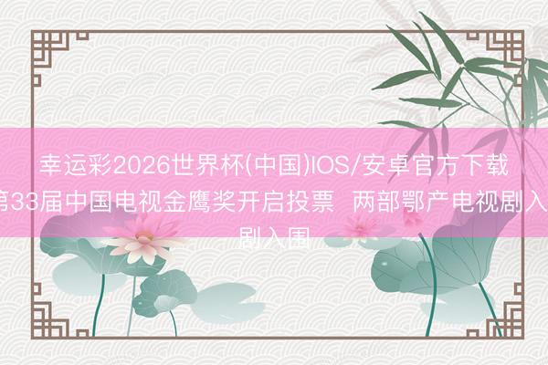 幸运彩2026世界杯(中国)IOS/安卓官方下载 第33届中国电视金鹰奖开启投票 两部鄂产电视剧入围