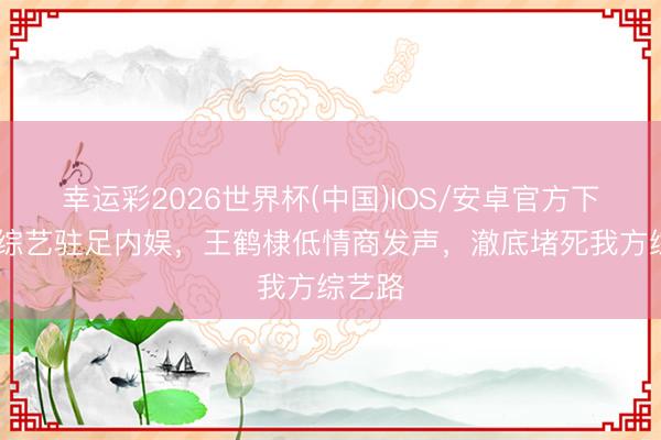 幸运彩2026世界杯(中国)IOS/安卓官方下载 靠综艺驻足内娱,王鹤棣低情商发声,澈底堵死我方综艺路