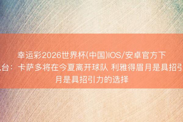 幸运彩2026世界杯(中国)IOS/安卓官方下载 塞尔电台：卡萨多将在今夏离开球队 利雅得眉月是具招引力的选择
