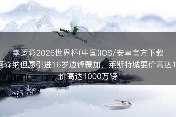 幸运彩2026世界杯(中国)IOS/安卓官方下载 邮报：阿森纳但愿引进16岁边锋蒙加，莱斯特城要价高达1000万镑