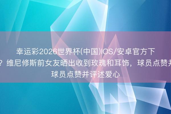 幸运彩2026世界杯(中国)IOS/安卓官方下载 要复合？维尼修斯前女友晒出收到玫瑰和耳饰，球员点赞并评述爱心