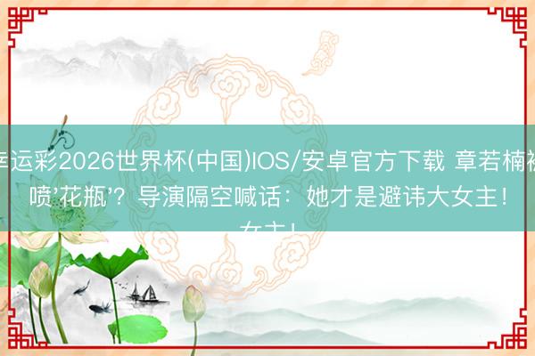 幸运彩2026世界杯(中国)IOS/安卓官方下载 章若楠被喷'花瓶'?导演隔空喊话:她才是避讳大女主!