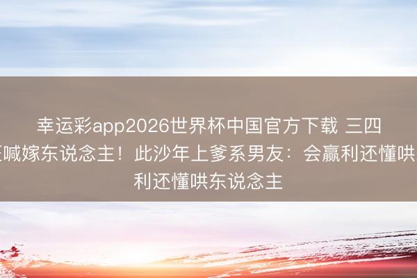 幸运彩app2026世界杯中国官方下载 三四线女孩狂喊嫁东说念主！此沙年上爹系男友：会赢利还懂哄东说念主