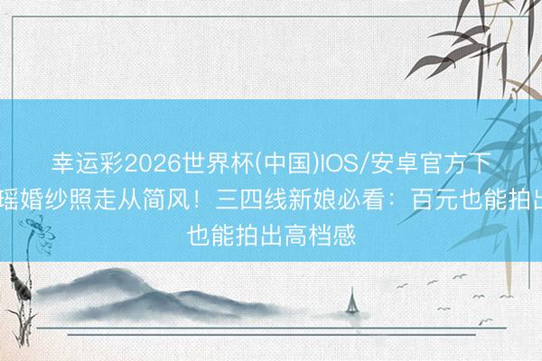 幸运彩2026世界杯(中国)IOS/安卓官方下载 奚梦瑶婚纱照走从简风！三四线新娘必看：百元也能拍出高档感