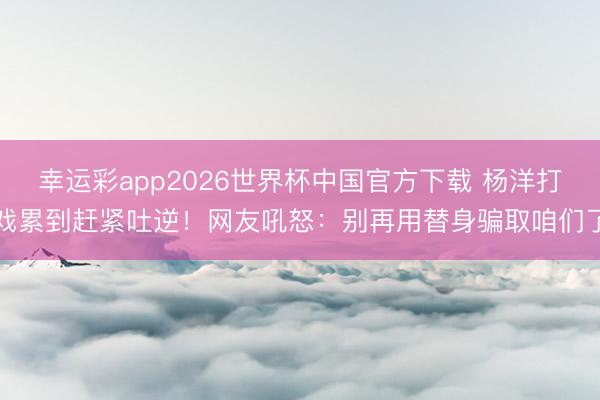 幸运彩app2026世界杯中国官方下载 杨洋打戏累到赶紧吐逆！网友吼怒：别再用替身骗取咱们了