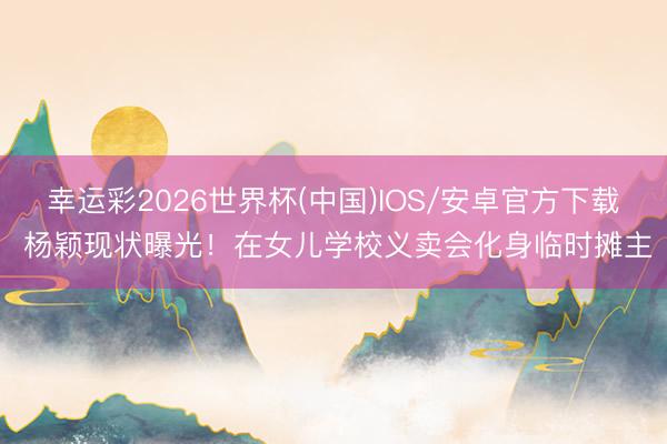 幸运彩2026世界杯(中国)IOS/安卓官方下载 杨颖现状曝光！在女儿学校义卖会化身临时摊主